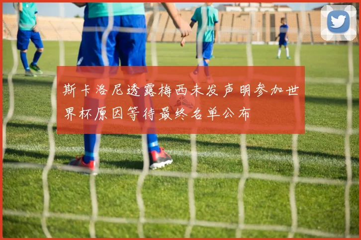 斯卡洛尼透露梅西未发声明参加世界杯原因等待最终名单公布