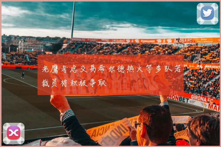老鹰考虑交易希尔德热火等多队若裁员将积极争取