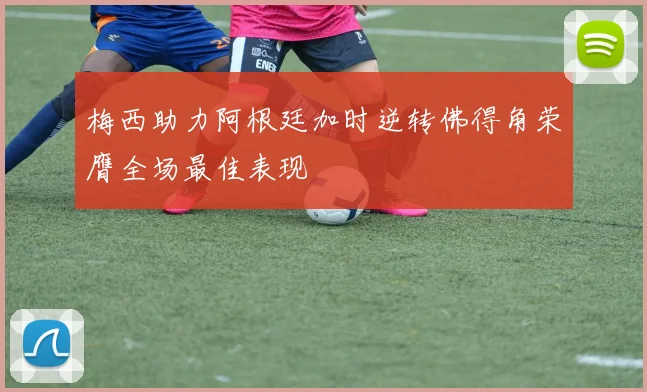 梅西助力阿根廷加时逆转佛得角荣膺全场最佳表现