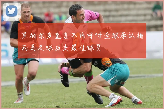 罗纳尔多直言不讳呼吁全球承认梅西是足球历史最佳球员