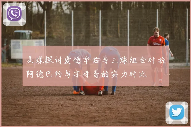 美媒探讨爱德华兹与三球组合对抗阿德巴约与字母哥的实力对比