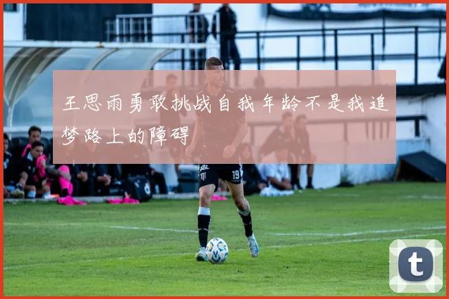 王思雨勇敢挑战自我年龄不是我追梦路上的障碍