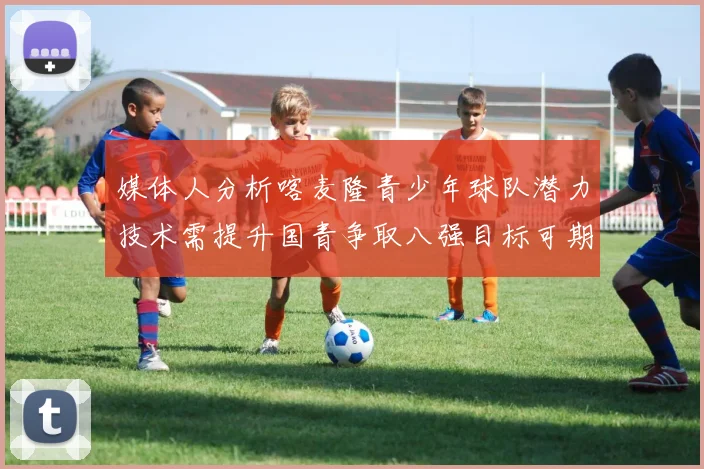 媒体人分析喀麦隆青少年球队潜力技术需提升国青争取八强目标可期