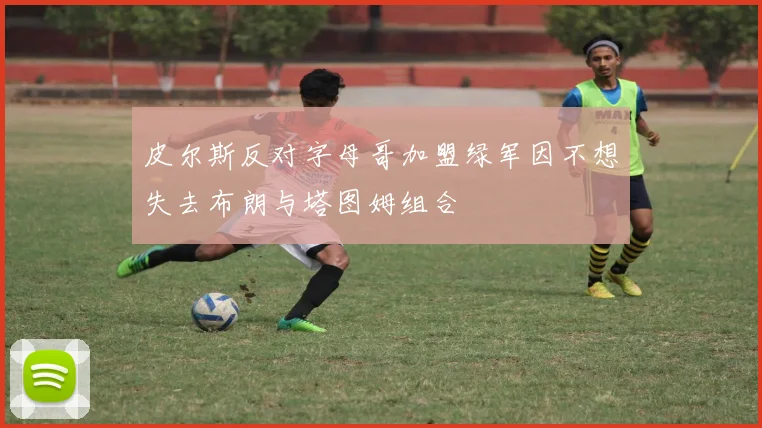 皮尔斯反对字母哥加盟绿军因不想失去布朗与塔图姆组合