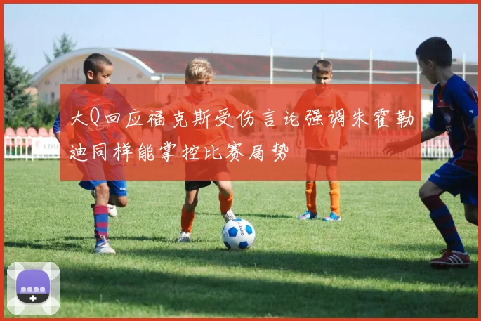 大Q回应福克斯受伤言论强调朱霍勒迪同样能掌控比赛局势