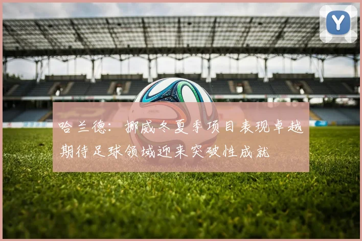 哈兰德：挪威冬夏季项目表现卓越期待足球领域迎来突破性成就